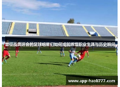 曾征战奥运会的足球明星们如何成就辉煌职业生涯与历史瞬间 曾征战奥运会的足球明星们如何成就辉煌职业生涯与历史瞬间