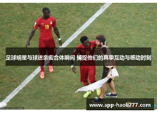 足球明星与球迷亲密合体瞬间 捕捉他们的真挚互动与感动时刻 足球明星与球迷亲密合体瞬间 捕捉他们的真挚互动与感动时刻