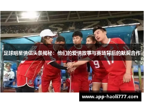足球明星情侣头条揭秘:他们的爱情故事与赛场背后的默契合作 足球明星情侣头条揭秘:他们的爱情故事与赛场背后的默契合作