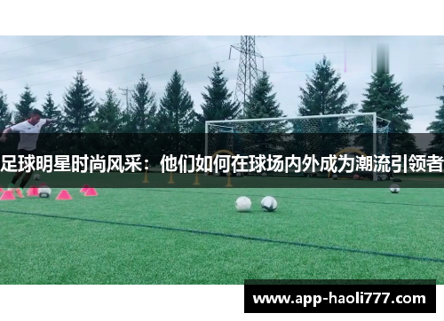 足球明星时尚风采:他们如何在球场内外成为潮流引领者 足球明星时尚风采:他们如何在球场内外成为潮流引领者