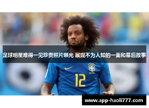 足球明星难得一见珍贵照片曝光 展现不为人知的一面和幕后故事 足球明星难得一见珍贵照片曝光 展现不为人知的一面和幕后故事
