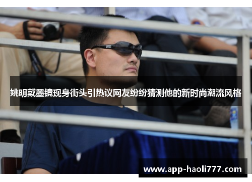 姚明戴墨镜现身街头引热议网友纷纷猜测他的新时尚潮流风格 姚明戴墨镜现身街头引热议网友纷纷猜测他的新时尚潮流风格