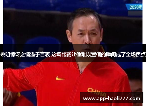 姚明惊讶之情溢于言表 这场比赛让他难以置信的瞬间成了全场焦点 姚明惊讶之情溢于言表 这场比赛让他难以置信的瞬间成了全场焦点