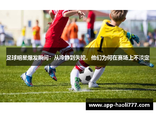 足球明星爆发瞬间:从冷静到失控,他们为何在赛场上不淡定 足球明星爆发瞬间:从冷静到失控,他们为何在赛场上不淡定