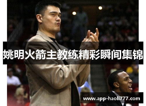 姚明火箭主教练精彩瞬间集锦 姚明火箭主教练精彩瞬间集锦