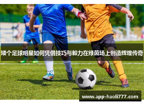 矮个足球明星如何凭借技巧与毅力在绿茵场上创造辉煌传奇 矮个足球明星如何凭借技巧与毅力在绿茵场上创造辉煌传奇