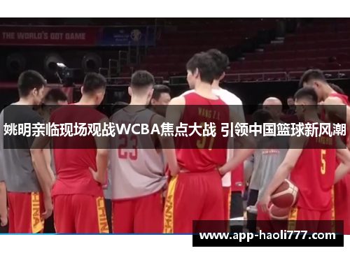 姚明亲临现场观战WCBA焦点大战 引领中国篮球新风潮 姚明亲临现场观战WCBA焦点大战 引领中国篮球新风潮