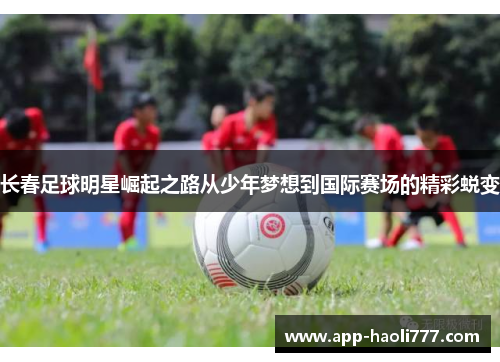 长春足球明星崛起之路从少年梦想到国际赛场的精彩蜕变 长春足球明星崛起之路从少年梦想到国际赛场的精彩蜕变