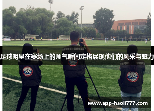 足球明星在赛场上的帅气瞬间定格展现他们的风采与魅力